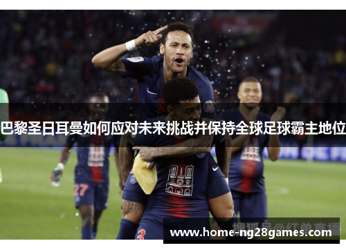 巴黎圣日耳曼如何应对未来挑战并保持全球足球霸主地位
