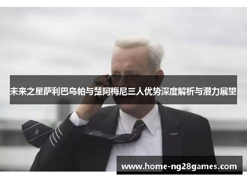 未来之星萨利巴乌帕与楚阿梅尼三人优势深度解析与潜力展望
