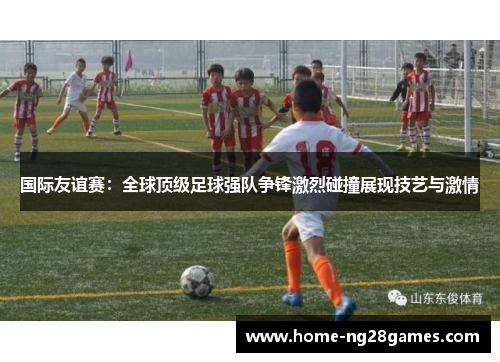国际友谊赛：全球顶级足球强队争锋激烈碰撞展现技艺与激情