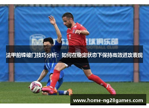 法甲前锋破门技巧分析：如何在稳定状态下保持高效进攻表现