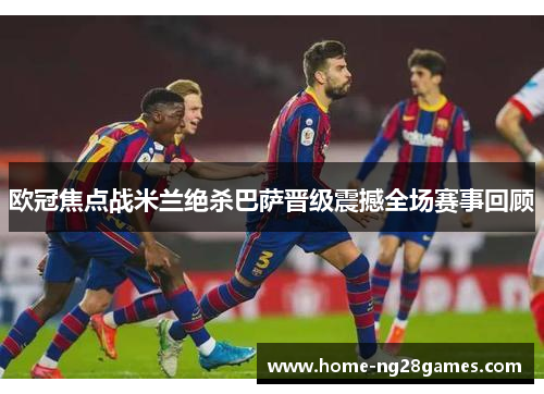 欧冠焦点战米兰绝杀巴萨晋级震撼全场赛事回顾