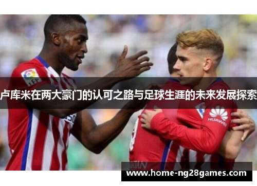 卢库米在两大豪门的认可之路与足球生涯的未来发展探索