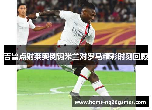 吉鲁点射莱奥倒钩米兰对罗马精彩时刻回顾