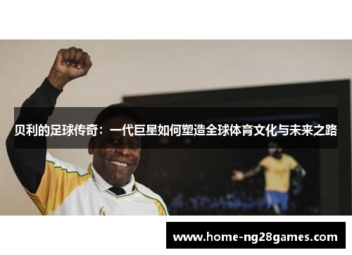 贝利的足球传奇：一代巨星如何塑造全球体育文化与未来之路