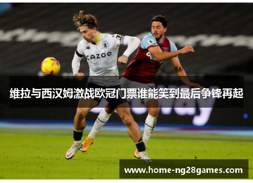 维拉与西汉姆激战欧冠门票谁能笑到最后争锋再起