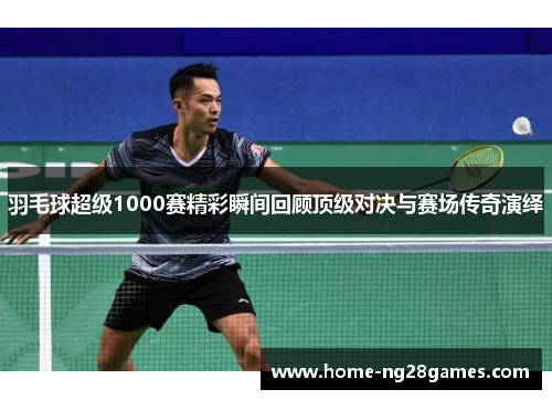 羽毛球超级1000赛精彩瞬间回顾顶级对决与赛场传奇演绎