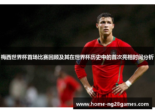 梅西世界杯首场比赛回顾及其在世界杯历史中的首次亮相时间分析