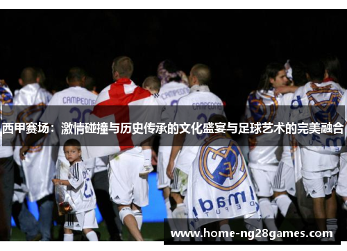 西甲赛场：激情碰撞与历史传承的文化盛宴与足球艺术的完美融合