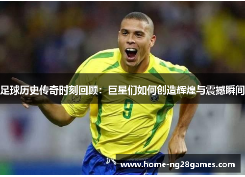 足球历史传奇时刻回顾：巨星们如何创造辉煌与震撼瞬间