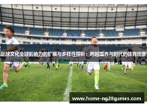 足球文化全球影响力的扩展与多样性探析：跨越国界与时代的体育现象