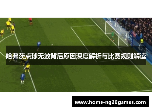 哈弗茨点球无效背后原因深度解析与比赛规则解读