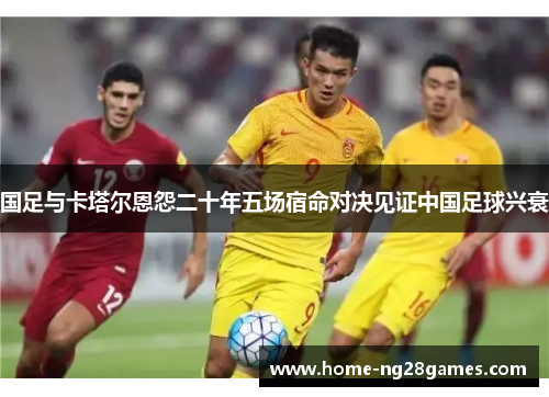 国足与卡塔尔恩怨二十年五场宿命对决见证中国足球兴衰 国足与卡塔尔恩怨二十年五场宿命对决见证中国足球兴衰