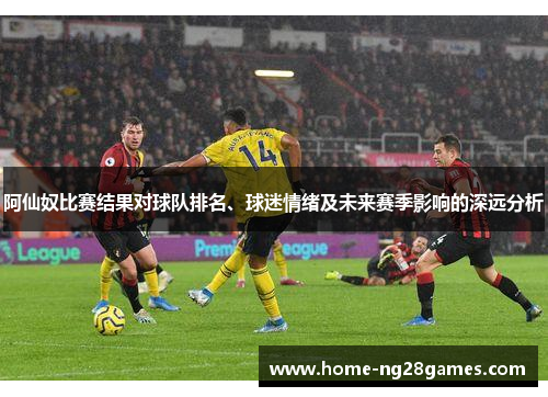 阿仙奴比赛结果对球队排名、球迷情绪及未来赛季影响的深远分析