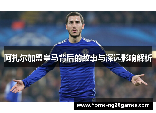 阿扎尔加盟皇马背后的故事与深远影响解析