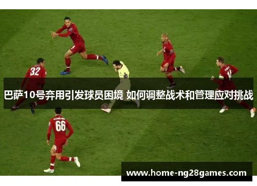 巴萨10号弃用引发球员困境 如何调整战术和管理应对挑战