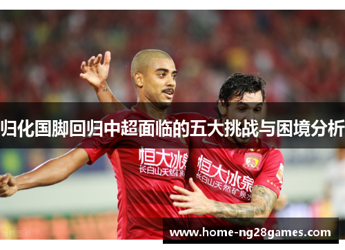归化国脚回归中超面临的五大挑战与困境分析