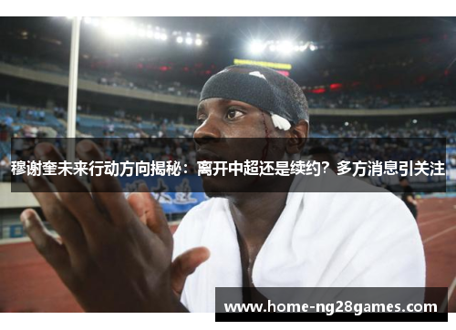 穆谢奎未来行动方向揭秘:离开中超还是续约?多方消息引关注 穆谢奎未来行动方向揭秘:离开中超还是续约?多方消息引关注