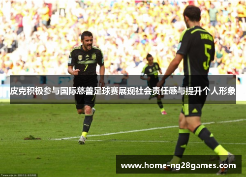 皮克积极参与国际慈善足球赛展现社会责任感与提升个人形象 皮克积极参与国际慈善足球赛展现社会责任感与提升个人形象