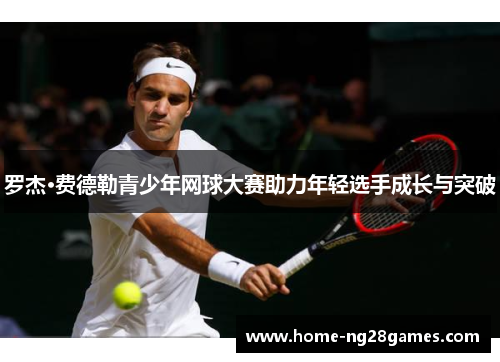 罗杰·费德勒青少年网球大赛助力年轻选手成长与突破