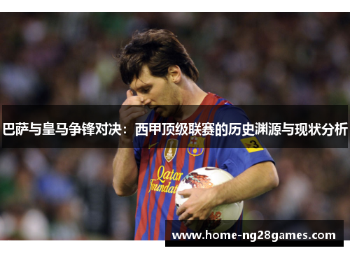 巴萨与皇马争锋对决：西甲顶级联赛的历史渊源与现状分析